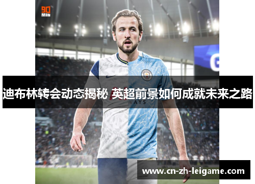 迪布林转会动态揭秘 英超前景如何成就未来之路 迪布林转会动态揭秘 英超前景如何成就未来之路