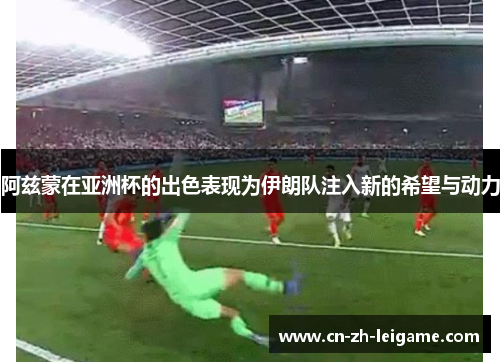 阿兹蒙在亚洲杯的出色表现为伊朗队注入新的希望与动力 阿兹蒙在亚洲杯的出色表现为伊朗队注入新的希望与动力
