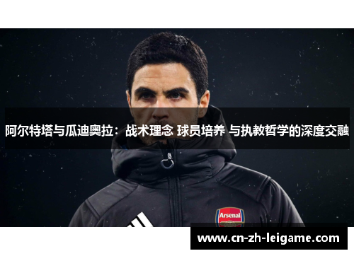 阿尔特塔与瓜迪奥拉:战术理念 球员培养 与执教哲学的深度交融 阿尔特塔与瓜迪奥拉:战术理念 球员培养 与执教哲学的深度交融