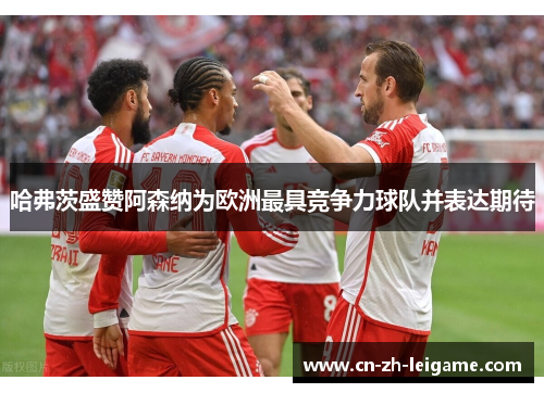 哈弗茨盛赞阿森纳为欧洲最具竞争力球队并表达期待 哈弗茨盛赞阿森纳为欧洲最具竞争力球队并表达期待