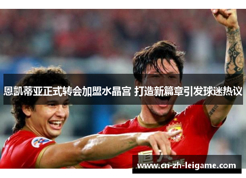 恩凯蒂亚正式转会加盟水晶宫 打造新篇章引发球迷热议