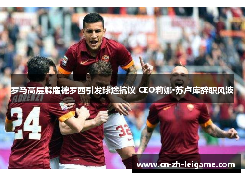 罗马高层解雇德罗西引发球迷抗议 CEO莉娜·苏卢库辞职风波