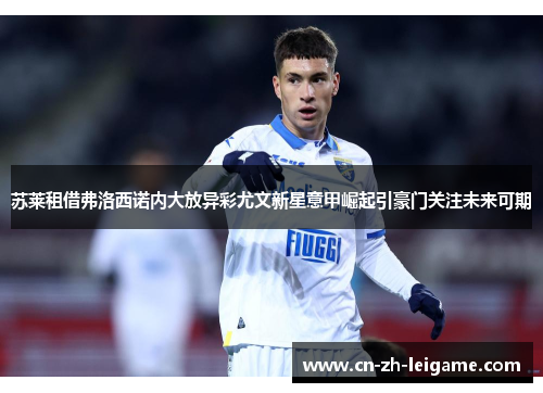 苏莱租借弗洛西诺内大放异彩尤文新星意甲崛起引豪门关注未来可期