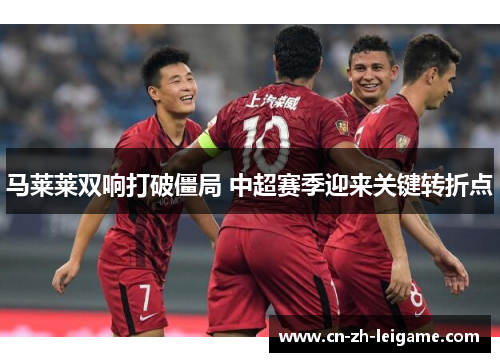 马莱莱双响打破僵局 中超赛季迎来关键转折点