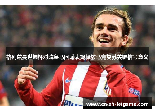 格列兹曼世俱杯对阵皇马回暖表现释放马竞复苏关键信号意义